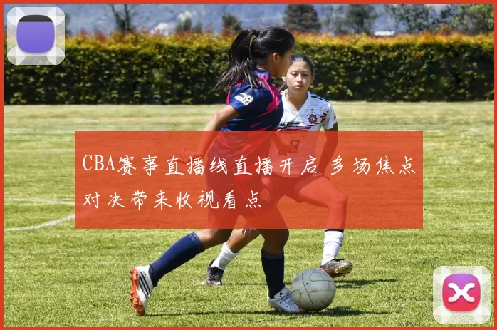 CBA赛事直播线直播开启 多场焦点对决带来收视看点