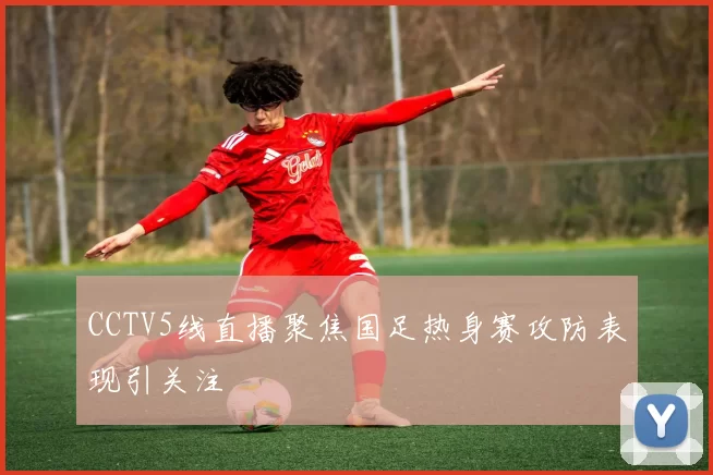CCTV5线直播聚焦国足热身赛攻防表现引关注
