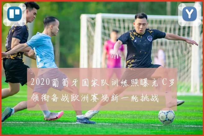 2020葡萄牙国家队训练照曝光 C罗领衔备战欧洲赛场新一轮挑战