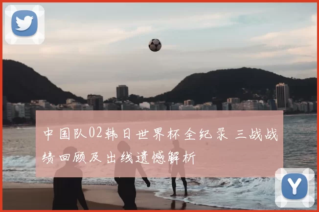中国队02韩日世界杯全纪录 三战战绩回顾及出线遗憾解析