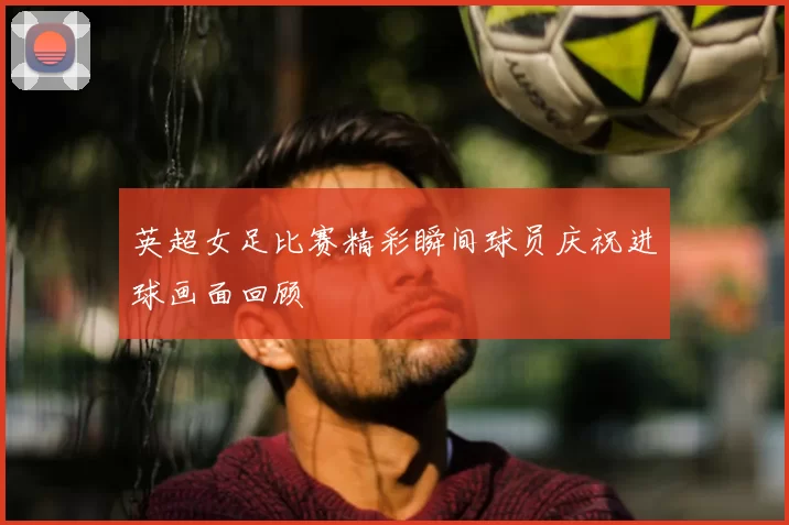 英超女足比赛精彩瞬间球员庆祝进球画面回顾