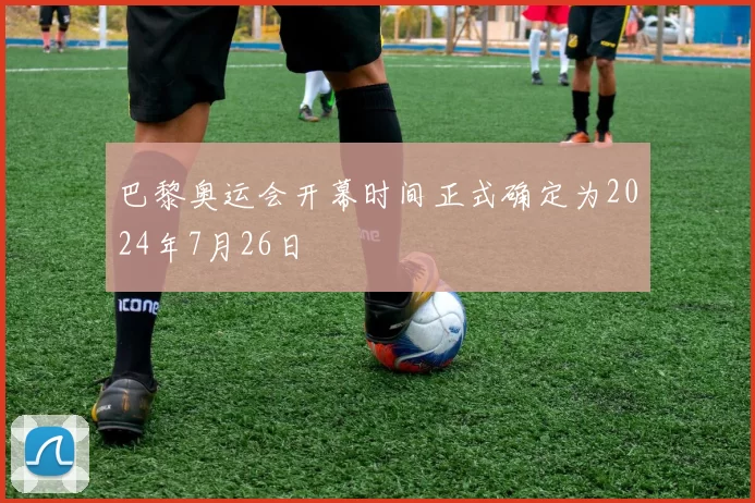 巴黎奥运会开幕时间正式确定为2024年7月26日