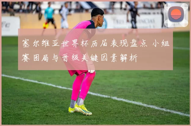 塞尔维亚世界杯历届表现盘点 小组赛困局与晋级关键因素解析