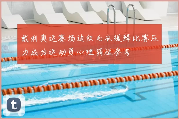 戴利奥运赛场边织毛衣缓释比赛压力成为运动员心理调适参考