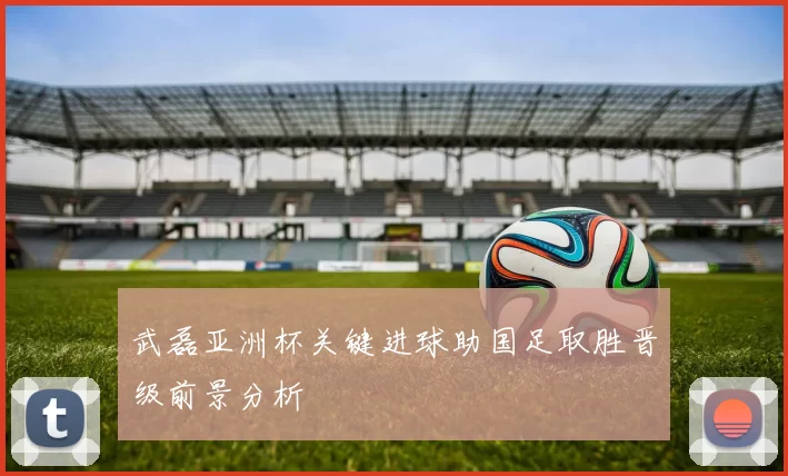 武磊亚洲杯关键进球助国足取胜晋级前景分析