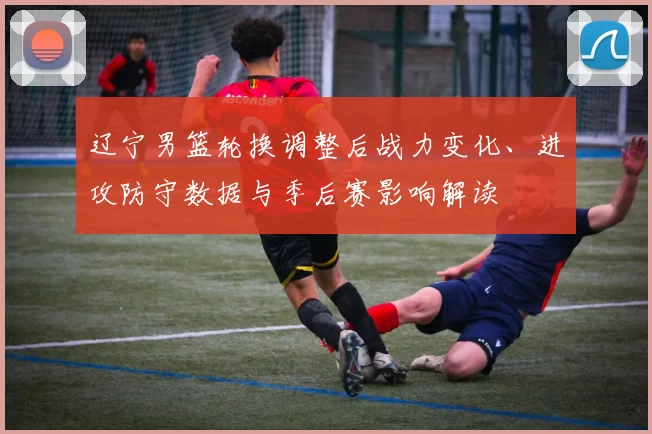 辽宁男篮轮换调整后战力变化、进攻防守数据与季后赛影响解读