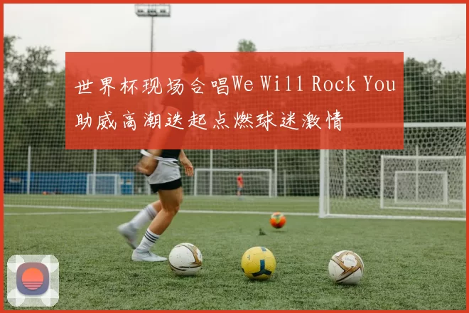 世界杯现场合唱We Will Rock You助威高潮迭起点燃球迷激情