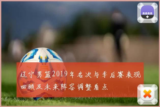 辽宁男篮2019年名次与季后赛表现回顾及未来阵容调整看点