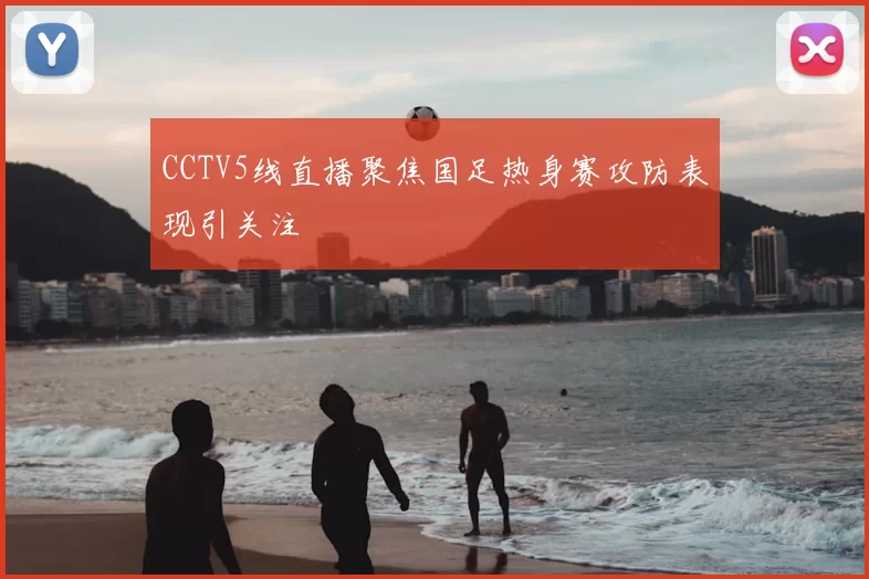 CCTV5线直播聚焦国足热身赛攻防表现引关注