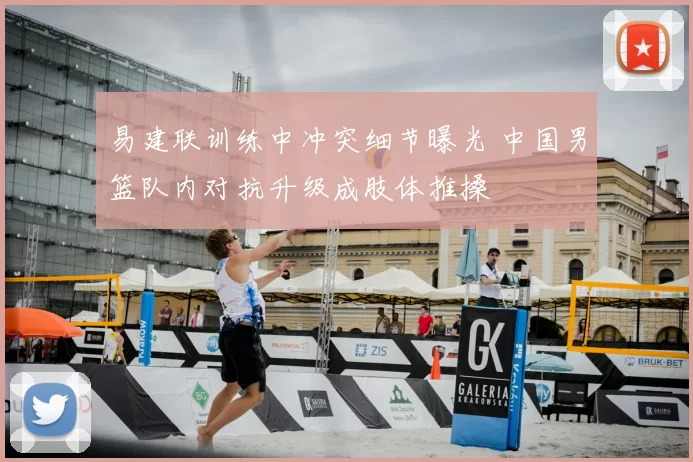 易建联训练中冲突细节曝光 中国男篮队内对抗升级成肢体推搡