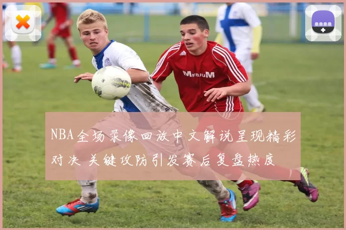 NBA全场录像回放中文解说呈现精彩对决 关键攻防引发赛后复盘热度