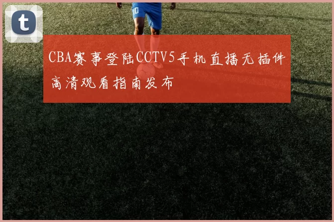 CBA赛事登陆CCTV5手机直播无插件高清观看指南发布