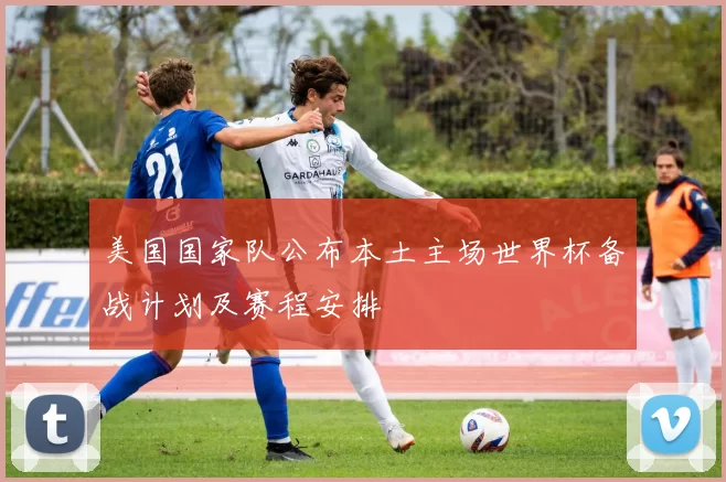 美国国家队公布本土主场世界杯备战计划及赛程安排