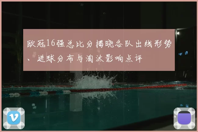 欧冠16强总比分揭晓各队出线形势、进球分布与淘汰影响点评