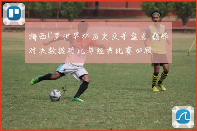 梅西C罗世界杯历史交手盘点 巅峰对决数据对比与经典比赛回顾
