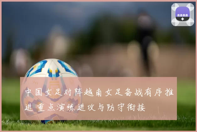 中国女足对阵越南女足备战有序推进 重点演练进攻与防守衔接