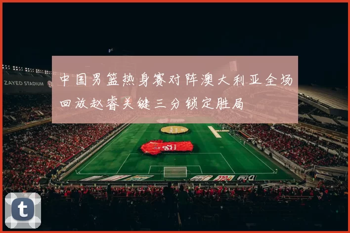 中国男篮热身赛对阵澳大利亚全场回放赵睿关键三分锁定胜局