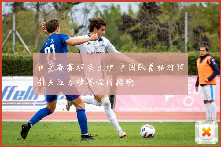 世乒赛赛程表出炉 中国队首轮对阵引关注后续赛程待揭晓