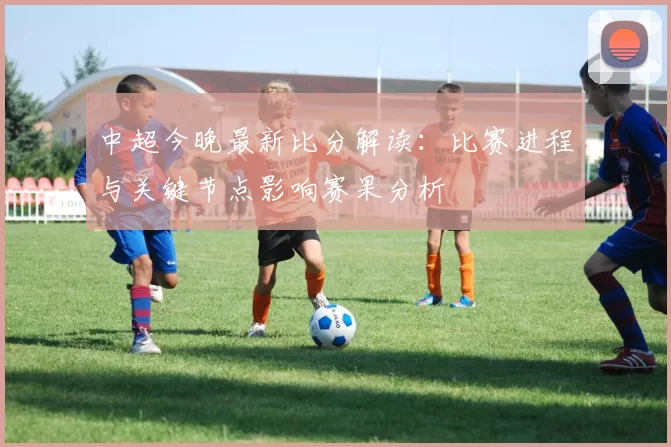 中超今晚最新比分解读：比赛进程与关键节点影响赛果分析