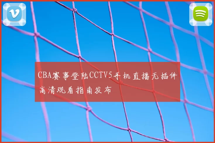 CBA赛事登陆CCTV5手机直播无插件高清观看指南发布
