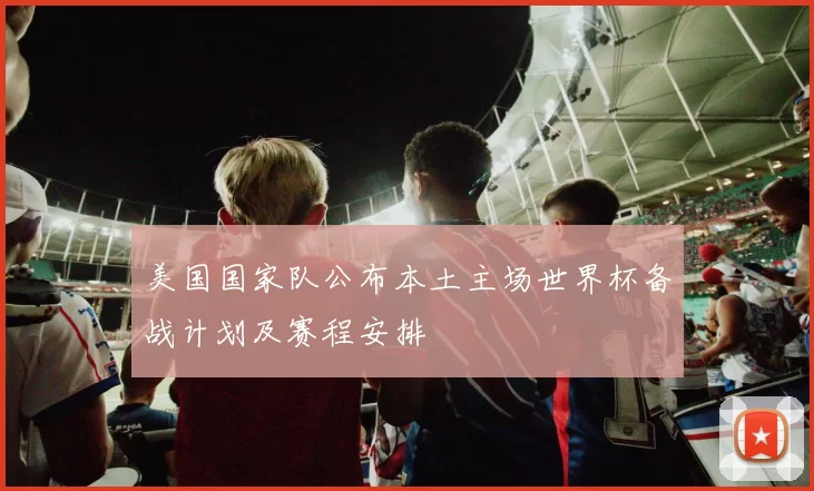 美国国家队公布本土主场世界杯备战计划及赛程安排