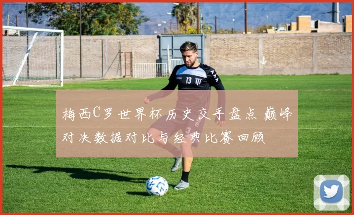 梅西C罗世界杯历史交手盘点 巅峰对决数据对比与经典比赛回顾