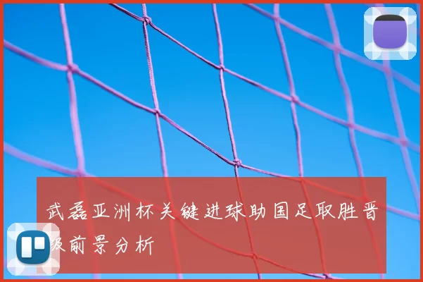 武磊亚洲杯关键进球助国足取胜晋级前景分析