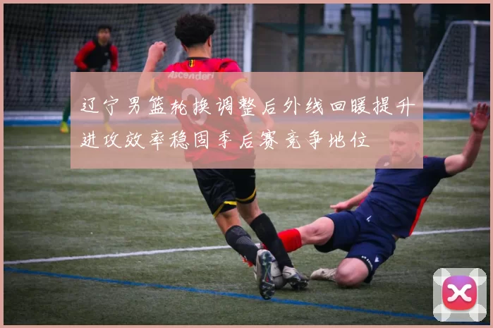 辽宁男篮轮换调整后外线回暖提升进攻效率稳固季后赛竞争地位