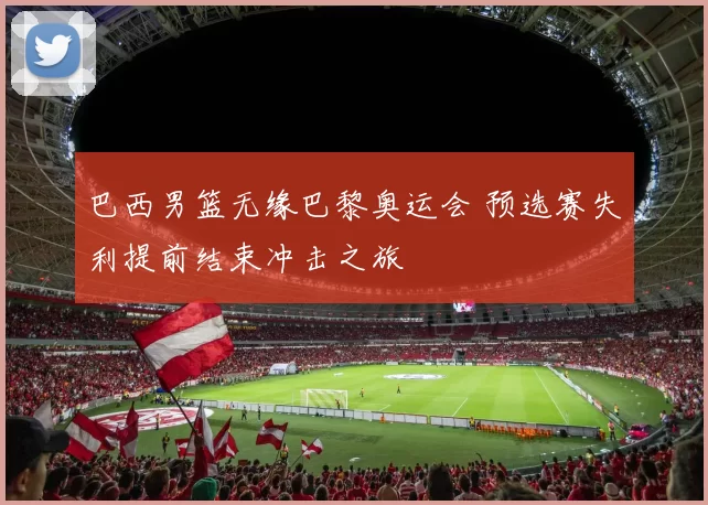 巴西男篮无缘巴黎奥运会 预选赛失利提前结束冲击之旅