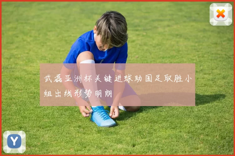 武磊亚洲杯关键进球助国足取胜小组出线形势明朗