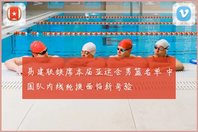 易建联缺席本届亚运会男篮名单 中国队内线轮换面临新考验