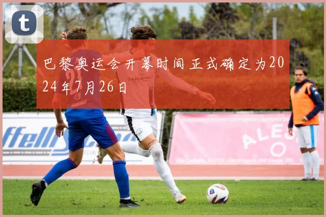 巴黎奥运会开幕时间正式确定为2024年7月26日