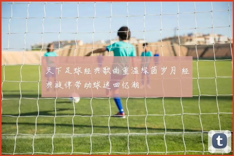 天下足球经典歌曲重温绿茵岁月 经典旋律带动球迷回忆潮