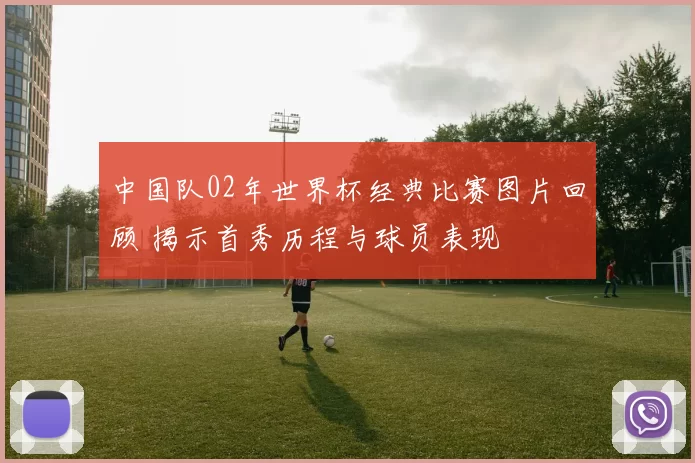 中国队02年世界杯经典比赛图片回顾 揭示首秀历程与球员表现