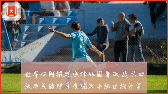 世界杯阿根廷逆转韩国晋级 战术回放与关键球员表现及小组出线计算