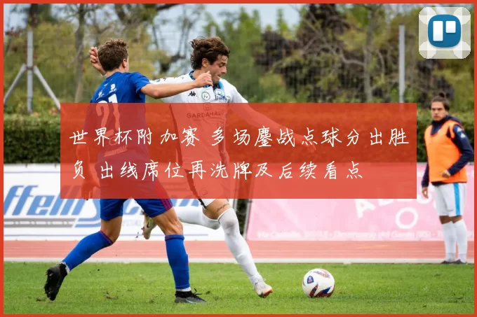 世界杯附加赛 多场鏖战点球分出胜负 出线席位再洗牌及后续看点