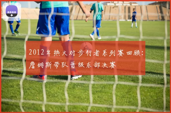 2012年热火对步行者系列赛回顾：詹姆斯带队晋级东部决赛