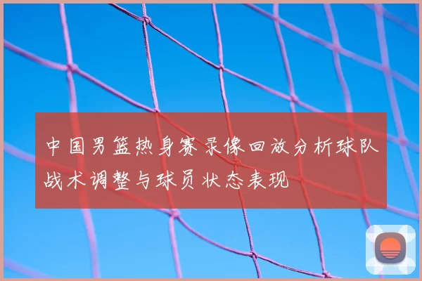 中国男篮热身赛录像回放分析球队战术调整与球员状态表现