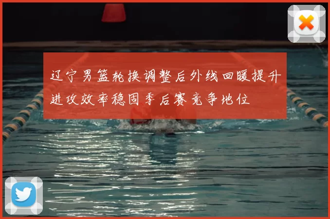 辽宁男篮轮换调整后外线回暖提升进攻效率稳固季后赛竞争地位