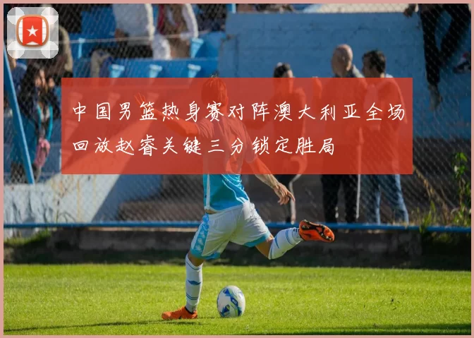 中国男篮热身赛对阵澳大利亚全场回放赵睿关键三分锁定胜局